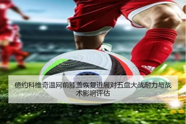 德约科维奇温网前膝盖恢复进展对五盘大战耐力与战术影响评估